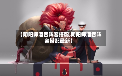 【阴阳师酒吞阵容搭配,阴阳师酒吞阵容搭配最新】