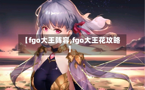 【fgo大王阵容,fgo大王花攻略】-第3张图片
